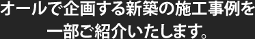 オールで企画する新築の施工事例を一部ご紹介いたします。